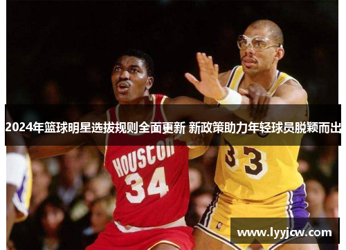 2024年篮球明星选拔规则全面更新 新政策助力年轻球员脱颖而出 2024年篮球明星选拔规则全面更新 新政策助力年轻球员脱颖而出