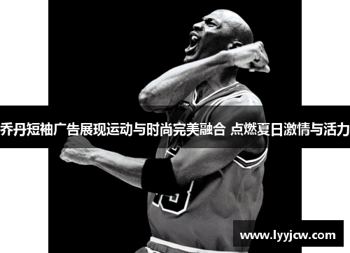 乔丹短袖广告展现运动与时尚完美融合 点燃夏日激情与活力