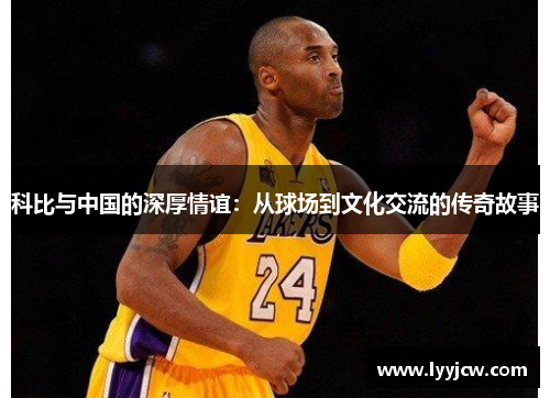 科比与中国的深厚情谊：从球场到文化交流的传奇故事